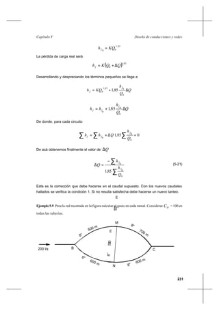 231
Diseño de conducciones y redesCapítulo V
85,1
00
KQhf =
La pérdida de carga real será
( ) 85,1
0 QQKhf ∆+=
Desarrollando y despreciando los términos pequeños se llega a
Q
Q
h
KQh
f
f ∆+=
0
085,1
0 85,1
Q
Q
h
hh
f
ff ∆+=
0
0
0
85,1
De donde, para cada circuito
∑ ∑ ∑ =∆+= 085,1
0
0
0 Q
h
Qhh
f
ff
De acá obtenemos finalmente el valor de Q∆
∑
∑−
=∆
0
0
0
85,1
Q
h
h
Q
f
f
(5-21)
Esta es la corrección que debe hacerse en el caudal supuesto. Con los nuevos caudales
hallados se verifica la condición 1. Si no resulta satisfecha debe hacerse un nuevo tanteo.
Ejemplo 5.9 Para la red mostrada en la figura calcular el gasto en cada ramal. Considerar HC = 100 en
todas las tuberías.
B C
M
N
8"
500 m
700 m
8"
600 m
6"
600 m
8"
6"
500m
200 l/s
6’’500m
 