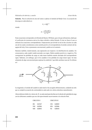 232
Arturo RochaHidráulica de tuberías y canales
Solución. Para la solución de esta red vamos a aplicar el método de Hardy Cross. La ecuación de
descarga en cada tubería es
85,1
KQhf =
siendo
866,485,1
6
1072,1
DC
L
K
H
×
=
Estas ecuaciones corresponden a la fórmula de Hazen y Williams, que es la que utilizaremos, dado que
el coeficiente de resistencia está en los datos referido a dicha fórmula. Si éste no fuera el caso se
utilizaría las ecuaciones correspondientes. Empezaremos por dividir la red en dos circuitos en cada
uno de los cuales consideramos como sentido positivo el correspondiente al sentido contrario de las
agujas del reloj. Esto es puramente convencional y podría ser al contrario.
Haremos también, tentativamente, una suposición con respecto a la distribución de caudales. En
consecuencia, cada caudal vendrá asociado a un signo. Habrá caudales positivos y negativos. Por
consiguiente las pérdidas de carga en cada tramo también estarán afectadas del correspondiente
signo. Sabemos, sin embargo, que ni los caudales ni las pérdidas de carga tienen signo. Se trata
solamente de algo convencional para expresar la condición 1 que debe satisfacer una red. Se obtiene
así
La magnitud y el sentido del caudal en cada ramal se ha escogido arbitrariamente, cuidando tan sólo
que se cumpla la ecuación de continuidad en cada nudo (en valores absolutos naturalmente).
Ahora debemos hallar los valores de K en cada ramal para facilitar así el cálculo de la pérdida de carga
con los diferentes caudales que nos irán aproximando sucesivamente a la solución final.
CIRCUITO I CIRCUITO II
BN 0,03367 CM 0,00969
NM 0,02806 MN 0,02806
MB 0,00692 NC 0,00830
M
N
-130 -110
+70 +90
200 l/s
I II
+ +
-20 +20
B C
 