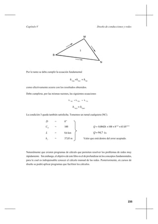 235
Diseño de conducciones y redesCapítulo V
Por lo tanto se debe cumplir la ecuación fundamental
BNfMNfBMf hhh =+
como efectivamente ocurre con los resultados obtenidos.
Debe cumplirse, por las mismas razones, las siguientes ecuaciones
NCfMNfMCf
hhh =+
BMCfBNCf hh =
La condición 3 queda también satisfecha. Tomemos un ramal cualquiera (NC).
D = 8’’
H
C = 100 540632
05638100004260 ,,
,,Q ×××=
L = 0,6 km 7,94=Q l/s
fh = 37,83 m Valor que está dentro del error aceptado.
Naturalmente que existen programas de cálculo que permiten resolver los problemas de redes muy
rápidamente. Sin embargo, el objetivo de este libro es el de profundizar en los conceptos fundamentales,
para lo cual es indispensable conocer el cálculo manual de las redes. Posteriormente, en cursos de
diseño se podrá aplicar programas que faciliten los cálculos.
M
B
N
I
 