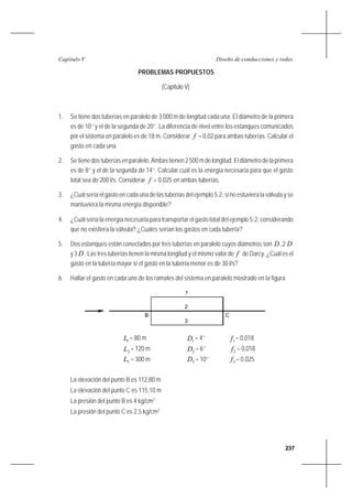 237
Diseño de conducciones y redesCapítulo V
PROBLEMAS PROPUESTOS
(Capítulo V)
1. Se tiene dos tuberías en paralelo de 3 000 m de longitud cada una. El diámetro de la primera
es de 10’’ y el de la segunda de 20’’. La diferencia de nivel entre los estanques comunicados
por el sistema en paralelo es de 18 m. Considerar f = 0,02 para ambas tuberías. Calcular el
gasto en cada una.
2. Se tiene dos tuberías en paralelo. Ambas tienen 2 500 m de longitud. El diámetro de la primera
es de 8’’ y el de la segunda de 14’’. Calcular cuál es la energía necesaria para que el gasto
total sea de 200 l/s. Considerar f = 0,025 en ambas tuberías.
3. ¿Cual sería el gasto en cada una de las tuberías del ejemplo 5.2, si no estuviera la válvula y se
mantuviera la misma energía disponible?
4. ¿Cuál sería la energía necesaria para transportar el gasto total del ejemplo 5.2, considerando
que no existiera la válvula? ¿Cuales serían los gastos en cada tubería?
5. Dos estanques están conectados por tres tuberías en paralelo cuyos diámetros son D ,2 D
y3 D . Las tres tuberías tienen la misma longitud y el mismo valor de f de Darcy. ¿Cuál es el
gasto en la tubería mayor si el gasto en la tubería menor es de 30 l/s?
6. Hallar el gasto en cada uno de los ramales del sistema en paralelo mostrado en la figura
1L = 80 m 1D = 4’’ 1f = 0,018
2L = 120 m 2D = 6’’ 2f = 0,018
3L = 300 m 3D = 10’’ 3f = 0,025
La elevación del punto B es 112,80 m
La elevación del punto C es 115,10 m
La presión del punto B es 4 kg/cm2
La presión del punto C es 2,5 kg/cm2
B C
2
3
1
 