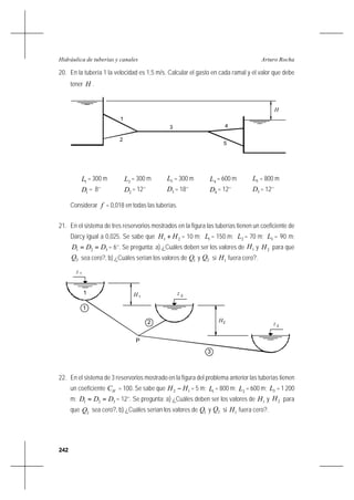 242
Arturo RochaHidráulica de tuberías y canales
20. En la tubería 1 la velocidad es 1,5 m/s. Calcular el gasto en cada ramal y el valor que debe
tener H .
1L = 300 m 2L = 300 m 3L = 300 m 4L = 600 m 5L = 800 m
1D = 8’’ 2D = 12’’ 3D = 18’’ 4D = 12’’ 5D = 12’’
Considerar f = 0,018 en todas las tuberías.
21. En el sistema de tres reservorios mostrados en la figura las tuberías tienen un coeficiente de
Darcy igual a 0,025. Se sabe que 21 HH + = 10 m; 1L = 150 m; 2L = 70 m; 3L = 90 m;
321 DDD == = 6’’. Se pregunta: a) ¿Cuáles deben ser los valores de 1H y 2H para que
2Q sea cero?, b) ¿Cuáles serían los valores de 1Q y 2Q si 1H fuera cero?.
22. En el sistema de 3 reservorios mostrado en la figura del problema anterior las tuberías tienen
un coeficiente HC = 100. Se sabe que 12 HH − = 5 m; 1L = 800 m; 2L = 600 m; 3L = 1 200
m; 321 DDD == = 12’’. Se pregunta: a) ¿Cuáles deben ser los valores de 1H y 2H para
que 2Q sea cero?, b) ¿Cuáles serían los valores de 1Q y 2Q si 1H fuera cero?.
H
2
3 4
5
1
1z
P
z 2
z3
1
1
2
3
H1
H2
 