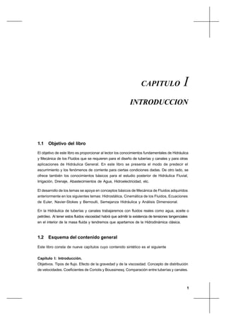 1
IntroducciónCapítulo I
1.1 Objetivo del libro
El objetivo de este libro es proporcionar al lector los conocimientos fundamentales de Hidráulica
y Mecánica de los Fluidos que se requieren para el diseño de tuberías y canales y para otras
aplicaciones de Hidráulica General. En este libro se presenta el modo de predecir el
escurrimiento y los fenómenos de corriente para ciertas condiciones dadas. De otro lado, se
ofrece también los conocimientos básicos para el estudio posterior de Hidráulica Fluvial,
Irrigación, Drenaje, Abastecimientos de Agua, Hidroelectricidad, etc.
El desarrollo de los temas se apoya en conceptos básicos de Mecánica de Fluidos adquiridos
anteriormente en los siguientes temas: Hidrostática, Cinemática de los Fluidos, Ecuaciones
de Euler, Navier-Stokes y Bernoulli, Semejanza Hidráulica y Análisis Dimensional.
En la Hidráulica de tuberías y canales trabajaremos con fluidos reales como agua, aceite o
petróleo. Al tener estos fluidos viscosidad habrá que admitir la existencia de tensiones tangenciales
en el interior de la masa fluida y tendremos que apartarnos de la Hidrodinámica clásica.
1.2 Esquema del contenido general
Este libro consta de nueve capítulos cuyo contenido sintético es el siguiente
Capítulo I: Introducción.
Objetivos. Tipos de flujo. Efecto de la gravedad y de la viscosidad. Concepto de distribución
de velocidades. Coeficientes de Coriolis y Boussinesq. Comparación entre tuberías y canales.
CAPITULO I
INTRODUCCION
 