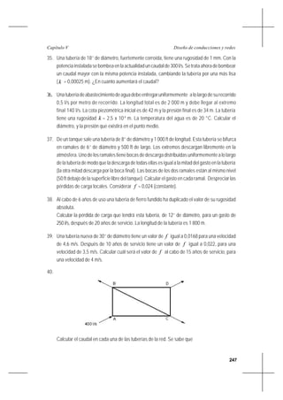 247
Diseño de conducciones y redesCapítulo V
35. Una tubería de 18’’ de diámetro, fuertemente corroída, tiene una rugosidad de 1 mm. Con la
potenciainstaladasebombeaenlaactualidaduncaudalde300l/s.Setrataahoradebombear
un caudal mayor con la misma potencia instalada, cambiando la tubería por una más lisa
(k = 0,00025 m). ¿En cuanto aumentará el caudal?
36. Unatuberíadeabastecimientodeaguadebeentregaruniformemente alolargodesurecorrido
0,5 l/s por metro de recorrido. La longitud total es de 2 000 m y debe llegar al extremo
final 140 l/s. La cota piezométrica inicial es de 42 m y la presión final es de 34 m. La tubería
tiene una rugosidad k = 2,5 x 10-4
m. La temperatura del agua es de 20 °C. Calcular el
diámetro, y la presión que existirá en el punto medio.
37. De un tanque sale una tubería de 8’’ de diámetro y 1 000 ft de longitud. Esta tubería se bifurca
en ramales de 6’’ de diámetro y 500 ft de largo. Los extremos descargan libremente en la
atmósfera. Uno de los ramales tiene bocas de descarga distribuidas uniformemente a lo largo
de la tubería de modo que la descarga de todas ellas es igual a la mitad del gasto en la tubería
(la otra mitad descarga por la boca final). Las bocas de los dos ramales están al mismo nivel
(50 ft debajo de la superficie libre del tanque). Calcular el gasto en cada ramal. Despreciar las
pérdidas de carga locales. Considerar f = 0,024 (constante).
38. Al cabo de 6 años de uso una tubería de fierro fundido ha duplicado el valor de su rugosidad
absoluta.
Calcular la pérdida de carga que tendrá esta tubería, de 12’’ de diámetro, para un gasto de
250 l/s, después de 20 años de servicio. La longitud de la tubería es 1 800 m.
39. Una tubería nueva de 30’’ de diámetro tiene un valor de f igual a 0,0168 para una velocidad
de 4,6 m/s. Después de 10 años de servicio tiene un valor de f igual a 0,022, para una
velocidad de 3,5 m/s. Calcular cuál será el valor de f al cabo de 15 años de servicio, para
una velocidad de 4 m/s.
40.
Calcular el caudal en cada una de las tuberías de la red. Se sabe que
 