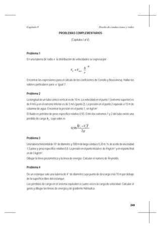 249
Diseño de conducciones y redesCapítulo V
PROBLEMAS COMPLEMENTARIOS
(Capítulos I al V)
Problema 1
En una tubería de radio r la distribución de velocidades se expresa por
x
maxh
r
h
VV
1






=
Encontrar las expresiones para el cálculo de los coeficientes de Coriolis y Boussinesq. Hallar los
valores particulares para x igual 7.
Problema 2
La longitud de un tubo cónico vertical es de 10 m. La velocidad en el punto 1 (extremo superior) es
de 9 m/s y en el extremo inferior es de 3 m/s (punto 2). La presión en el punto 2 equivale a 15 m de
columna de agua. Encontrar la presión en el punto 1, en kg/cm2
.
El fluido es petróleo de peso específico relativo 0,93. Entre los extremos 1 y 2 del tubo existe una
pérdida de carga fh cuyo valor es
( )
g
VV
2
98,0
2
21 −
Problema 3
Unatuberíahorizontalde10’’dediámetro y 500mdelargoconduce0,20m 3
/s deaceitedeviscosidad
1,5poisey pesoespecífico relativo0,8.Lapresiónenelpuntoiniciales de4kg/cm2
yenelpuntofinal
es de 3 kg/cm2
.
Dibujar la línea piezométrica y la línea de energía. Calcular el número de Reynolds.
Problema 4
De un estanque sale una tubería de 4’’ de diámetro cuyo punto de descarga está 10 m por debajo
de la superficie libre del estanque.
Las pérdidas de carga en el sistema equivalen a cuatro veces la carga de velocidad. Calcular el
gasto y dibujar las líneas de energía y de gradiente hidráulica.
 