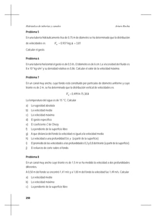 250
Arturo RochaHidráulica de tuberías y canales
Problema 5
En una tubería hidráulicamente lisa de 0,75 m de diámetro se ha determinado que la distribución
de velocidades es hV = 0,937 log h + 3,81
Calcular el gasto.
Problema 6
En una tubería horizontal el gasto es de 0,5 l/s. El diámetro es de 6 cm.La viscosidad del fluido es
8 x 10-4
kg-s/m2
y su densidad relativa es 0,86. Calcular el valor de la velocidad máxima.
Problema 7
En un canal muy ancho, cuyo fondo está constituido por partículas de diámetro uniforme y cuyo
tirante es de 2 m, se ha determinado que la distribución vertical de velocidades es
hV = 0,499 ln 75,38h
La temperatura del agua es de 15 °C, Calcular
a) La rugosidad absoluta
b) La velocidad media
c) La velocidad máxima
d) El gasto específico
e) El coeficiente C de Chezy
f) La pendiente de la superficie libre
g) A que distancia del fondo la velocidad es igual a la velocidad media
h) La velocidad a una profundidad 0,6 y (a partir de la superficie)
i) Elpromediodelasvelocidadesalasprofundidades0,2y0,8deltirante(apartirdelasuperficie).
j) El esfuerzo de corte sobre el fondo.
Problema 8
En un canal muy ancho cuyo tirante es de 1,5 m se ha medido la velocidad a dos profundidades
diferentes.
A 0,50 m del fondo se encontró 1,41 m/s y a 1,00 m del fondo la velocidad fue 1,49 m/s. Calcular
a) La velocidad media
b) La velocidad máxima
c) La pendiente de la superficie libre
 