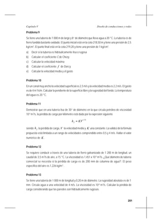 251
Diseño de conducciones y redesCapítulo V
Problema 9
Se tiene una tubería de 1 000 m de largo y 8’’ de diámetro que lleva agua a 20 °C. La tubería es de
fierro fundido bastante oxidado. El punto inicial está en la cota 218,50 m y tiene una presión de 2,5
kg/cm2
. El punto final está en la cota 219,20 y tiene una presión de 1 kg/cm2
.
a) Decir si la tubería es hidráulicamente lisa o rugosa
b) Calcular el coeficiente C de Chezy
c) Calcular la velocidad máxima
d) Calcular el coeficiente f de Darcy
e) Calcular la velocidad media y el gasto
Problema 10
En un canal muy ancho la velocidad superficial es 2,5 m/s y la velocidad media es 2,2 m/s. El gasto
esde4m3
/s/m. Calcular la pendiente de la superficie libre y la rugosidad del fondo. La temperatura
del agua es 20 °C.
Problema 11
Demostrar que en una tubería lisa de 30’’ de diámetro en la que circula petróleo de viscosidad
10-4
m2
/s, la pérdida de carga por kilómetro está dada por la expresión siguiente
75,1
KVhf =
siendo fh la pérdida de carga, V la velocidad media y K unaconstante.Lavalidezdelafórmula
propuesta está limitada a un rango de velocidades comprendido entre 0,5 y 4 m/s. Hallar el valor
numérico de K .
Problema 12
Se requiere conducir a través de una tubería de fierro galvanizado de 1 200 m de longitud, un
caudal de 3,5 m3
/s de aire, a 15 °C. La viscosidad es 1,451 x 10-5
m2
/s. ¿Qué diámetro de tubería
comercial se necesita si la pérdida de carga es de 200 mm de columna de agua?. El peso
específico del aire es 1,226 kg/m3
.
Problema 13
Se tiene una tubería de 1 000 m de longitud y 0,20 m de diámetro. La rugosidad absoluta es de 1
mm. Circula agua a una velocidad de 4 m/s. La viscosidad es 10-6
m2
/s. Calcular la pérdida de
carga considerando que las paredes son hidráulicamente rugosas.
 