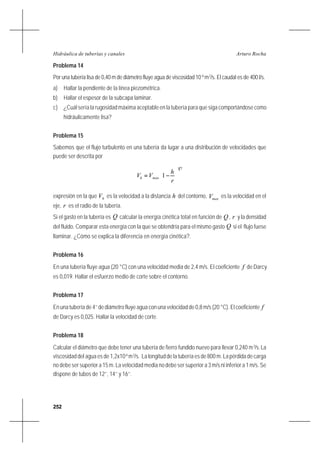 252
Arturo RochaHidráulica de tuberías y canales
Problema 14
Por una tubería lisa de 0,40 m de diámetro fluye agua de viscosidad 10-6
m2
/s. El caudal es de 400 l/s.
a) Hallar la pendiente de la línea piezométrica.
b) Hallar el espesor de la subcapa laminar.
c) ¿Cuál sería la rugosidad máxima aceptable en la tubería para que siga comportándose como
hidráulicamente lisa?
Problema 15
Sabemos que el flujo turbulento en una tubería da lugar a una distribución de velocidades que
puede ser descrita por
71
1 





−=
r
h
VV maxh
expresión en la que hV es la velocidad a la distancia h del contorno, maxV es la velocidad en el
eje, r es el radio de la tubería.
Si el gasto en la tubería es Q calcular la energía cinética total en función de Q , r y la densidad
del fluido. Comparar esta energía con la que se obtendría para el mismo gasto Q si el flujo fuese
llaminar. ¿Cómo se explica la diferencia en energía cinética?.
Problema 16
En una tubería fluye agua (20 °C) con una velocidad media de 2,4 m/s. El coeficiente f de Darcy
es 0,019. Hallar el esfuerzo medio de corte sobre el contorno.
Problema 17
En una tubería de 4’’ de diámetro fluye agua con una velocidad de 0,8 m/s (20 °C). El coeficiente f
de Darcy es 0,025. Hallar la velocidad de corte.
Problema 18
Calcular el diámetro que debe tener una tubería de fierro fundido nuevo para llevar 0,240 m3
/s.La
viscosidad del agua es de 1,2x10-6
m2
/s. La longitud de la tubería es de 800 m. La pérdida de carga
no debe ser superior a 15 m. La velocidad media no debe ser superior a 3 m/s ni inferior a 1 m/s. Se
dispone de tubos de 12’’, 14’’ y 16’’.
 