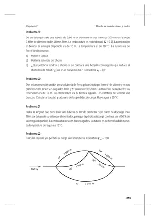 253
Diseño de conducciones y redesCapítulo V
Problema 19
De un estanque sale una tubería de 0,80 m de diámetro en sus primeros 200 metros y luego
0,60 m de diámetro en los últimos 50 m. La embocadura es redondeada ( K =0,2).Lacontracción
es brusca. La energía disponible es de 10 m. La temperatura es de 20 °C. La tubería es de
fierro fundido nuevo.
a) Hallar el caudal
b) Hallar la potencia del chorro
c) ¿Qué potencia tendría el chorro si se colocara una boquilla convergente que reduce el
diámetro a la mitad? ¿Cuál es el nuevo caudal?. Considerar Vc = 0,9
Problema 20
Dos estanques están unidos por una tubería de fierro galvanizado que tiene 6’’ de diámetro en sus
primeros 10 m, 8’’ en sus segundos 10 m y 6’’ en los terceros 10 m. La diferencia de nivel entre los
reservorios es de 10 m. La embocadura es de bordes agudos. Los cambios de sección son
bruscos. Calcular al caudal, y cada una de las pérdidas de carga. Fluye agua a 20 °C.
Problema 21
Hallar la longitud que debe tener una tubería de 10’’ de diámetro, cuyo punto de descarga está
10 m por debajo de su estanque alimentador, para que la pérdida de carga continua sea el 50 % de
la energía disponible. La embocadura es con bordes agudos. La tubería es de fierro fundido nuevo.
La temperatura del agua es 15 °C.
Problema 22
Calcular el gasto y la pérdida de carga en cada tubería. Considere HC = 100.
600 l/s
18"
1 800 m 14"
1 600 m
16"
1 500 m
16"
1 700 m
12" 2 200 m
 