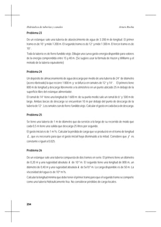 254
Arturo RochaHidráulica de tuberías y canales
Problema 23
De un estanque sale una tubería de abastecimiento de agua de 3 200 m de longitud. El primer
tramo es de 10’’ y mide 1 200 m. El segundo tramo es de 12’’ y mide 1 300 m. El tercer tramo es de
10’’.
Toda la tubería es de fierro fundido viejo. Dibujar una curva gasto-energía disponible para valores
de la energía comprendida entre 15 y 40 m. (Se sugiere usar la fórmula de Hazen y Williams y el
método de la tubería equivalente)
Problema 24
Un depósito de almacenamiento de agua descarga por medio de una tubería de 24’’ de diámetro
(acero ribeteado) la que recorre 1 800 m y se bifurca en ramales de 12’’ y 14’’. El primero tiene
800 m de longitud y descarga libremente a la atmósfera en un punto ubicado 25 m debajo de la
superficie libre del estanque alimentador.
El ramal de 14’’ tiene una longitud de 1 600 m; de su punto medio sale un ramal de 6’’ y 500 m de
largo. Ambas bocas de descarga se encuentran 10 m por debajo del punto de descarga de la
tuberíade12’’.Losramalessondefierro fundidoviejo.Calcularelgastoencadabocadedescarga.
Problema 25
Se tiene una tubería de 1 m de diámetro que da servicio a lo largo de su recorrido de modo que
cada 0,5 m tiene una salida que descarga 25 litros por segundo.
El gasto inicial es de 1 m3
/s. Calcular la pérdida de carga que se producirá en el tramo de longitud
L , que es necesario para que el gasto inicial haya disminuido a la mitad. Considere que f es
constante e igual a 0,025.
Problema 26
De un estanque sale una tubería compuesta de dos tramos en serie. El primero tiene un diámetro
de 0,20 m y una rugosidad absoluta k de 10-4
m. El segundo tiene una longitud de 800 m, un
diámetro de 0,40 m y una rugosidad absoluta k de 5x10-5
m. La carga disponible es de 50 m. La
viscosidad del agua es de 10-6
m2
/s.
Calcular la longitud mínima que debe tener el primer tramo para que el segundo tramo se comporte
como una tubería hidráulicamente lisa. No considerar pérdidas de carga locales.
 