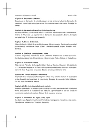 2
Arturo RochaHidráulica de tuberías y canales
Capítulo II. Movimiento uniforme.
Ecuaciones de distribución de velocidades para el flujo laminar y turbulento. Conceptos de
rugosidad, contorno liso y subcapa laminar. Fórmulas de la velocidad media. Ecuación de
Chezy.
Capítulo III. La resistencia en el movimiento uniforme.
Ecuación de Darcy, Ecuación de Blasius. Ecuaciones de resistencia de Karman-Prandtl.
Gráfico de Nikuradse. Ley exponencial de distribución de velocidades. Errores. Concepto
de capa límite. El fenómeno de separación.
Capítulo IV. Diseño de tuberías.
Abaco de Moody. Cálculo de la pérdida de carga, diámetro y gasto. Cambio de la rugosidad
con el tiempo. Pérdidas de cargas locales. Tubería equivalente, Tubería en serie. Sifón.
Bombeo.
Capítulo V. Diseño de conducciones y redes.
Tuberías en paralelo. Fórmula de Hazen y Williams. Problema de los tres reservorios.
Conducto que da servicio. Otros sistemas indeterminados. Redes. Método de Hardy Cross.
Capítulo VI. Cálculo de canales.
Flujo normal. Fórmulas de Ganguillet-Kutter, Bazin y Manning. Discusión del coeficiente
n . Cálculo de la sección de un canal. Sección de máxima eficiencia hidráulica. Conceptos
de borde libre. Rugosidad compuesta. Sección circular parcialmente llena.
Capítulo VII. Energía específica y Momenta.
Significado de la energía específica. Régimen crítico: ríos y torrentes. Cálculo de la velocidad
crítica. Ecuación de la cantidad de movimiento. Concepto de momenta. Salto hidráulico.
Su uso como disipador de energía.
Capítulo VIII. Movimiento gradualmente variado.
Hipótesis general para su estudio. Ecuación del eje hidráulico. Pendiente suave y pendiente
fuerte. Discusión de la ecuación del eje hidráulico y presentación de los seis casos del
movimiento gradualmente variado. Cálculo de la curva de remanso.
Capítulo IX. Vertederos. Su objeto y uso. Tipos.
Su objeto y uso. Tipos. Fórmula General. Vertederos rectangulares, triangulares y trapeciales.
Vertedero de cresta ancha. Vertedero Sumergido.
 