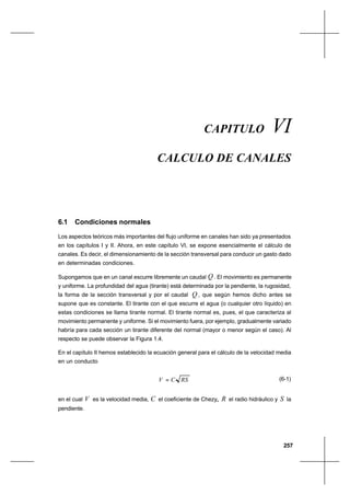 257
Cálculo de canalesCapítulo VI
CAPITULO VI
CALCULO DE CANALES
6.1 Condiciones normales
Los aspectos teóricos más importantes del flujo uniforme en canales han sido ya presentados
en los capítulos I y II. Ahora, en este capítulo VI, se expone esencialmente el cálculo de
canales. Es decir, el dimensionamiento de la sección transversal para conducir un gasto dado
en determinadas condiciones.
Supongamos que en un canal escurre libremente un caudal Q . El movimiento es permanente
y uniforme. La profundidad del agua (tirante) está determinada por la pendiente, la rugosidad,
la forma de la sección transversal y por el caudal Q , que según hemos dicho antes se
supone que es constante. El tirante con el que escurre el agua (o cualquier otro líquido) en
estas condiciones se llama tirante normal. El tirante normal es, pues, el que caracteriza al
movimiento permanente y uniforme. Si el movimiento fuera, por ejemplo, gradualmente variado
habría para cada sección un tirante diferente del normal (mayor o menor según el caso). Al
respecto se puede observar la Figura 1.4.
En el capítulo II hemos establecido la ecuación general para el cálculo de la velocidad media
en un conducto
RSCV = (6-1)
en el cual V es la velocidad media, C el coeficiente de Chezy,, R el radio hidráulico y S la
pendiente.
 