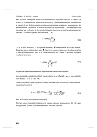 258
Arturo RochaHidráulica de tuberías y canales
Esta ecuación corresponde a una sección determinada cuyo radio hidráulico R implica un
tirante " y " que es el tirante normal. Esta ecuación (6-1) llamada de Chezy fue establecida en
el capítulo II (ec. 2-42) mediante consideraciones teóricas basadas en las ecuaciones de
Karman-Prandtl. Lo esencial en esta ecuación es que el coeficiente C de Chezy tiene una
estructura que es función de las características del escurrimiento y de la naturaleza de las
paredes. La expresión general del coeficiente C es
72
6
log18
δ
+
=
k
R
C
(6-2)
R es el radio hidráulico, k la rugosidad absoluta y δ el espesor de la subcapa laminar..
Según los valores relativos de k y de δ el contorno puede considerarse hidráulicamente liso
o hidráulicamente rugoso. Esta es la forma presentada por Thijsse. La ecuación de Chezy
resulta ser entonces,
RS
k
R
V
72
6
log18
δ
+
= (6-3)
El gasto se obtiene inmediatamente a partir de la ecuación de continuidad.
Los valores de la rugosidad absoluta k pueden obtenerse de la Tabla 6.1 que es una ampliación
de la Tabla 2.1 (o de la Tabla 4.4).
La velocidad media puede expresarse también por medio de la ecuación de Colebrook White,
estudiada el capítulo III






+−=
RSRgR
k
RSgV
84
51,2
8,14
log82
ν
(6-4)
Esta ecuación es equivalente a la de Chezy.
Muchas veces el canal es hidráulicamente rugoso, entonces las ecuaciones 6-3 ó 6-4, que
son generales, pueden fácilmente reducirse a este caso particular.
 