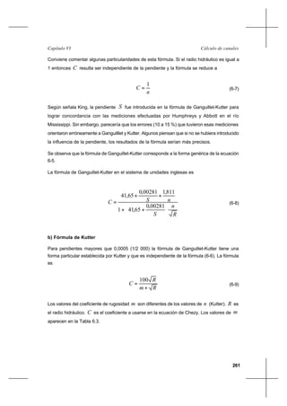 261
Cálculo de canalesCapítulo VI
Conviene comentar algunas particularidades de esta fórmula. Si el radio hidráulico es igual a
1 entonces C resulta ser independiente de la pendiente y la fórmula se reduce a
n
C
1
= (6-7)
Según señala King, la pendiente S fue introducida en la fórmula de Ganguillet-Kutter para
lograr concordancia con las mediciones efectuadas por Humphreys y Abbott en el río
Mississippi. Sin embargo, parecería que los errores (10 a 15 %) que tuvieron esas mediciones
orientaron erróneamente a Ganguilllet y Kutter. Algunos piensan que si no se hubiera introducido
la influencia de la pendiente, los resultados de la fórmula serían más precisos.
Se observa que la fórmula de Ganguillet-Kutter corresponde a la forma genérica de la ecuación
6-5.
La fórmula de Ganguillet-Kutter en el sistema de unidades inglesas es
R
n
S
nSC






++
++
=
00281,0
65,411
811,100281,0
65,41
(6-8)
b) Fórmula de Kutter
Para pendientes mayores que 0,0005 (1/2 000) la fórmula de Ganguillet-Kutter tiene una
forma particular establecida por Kutter y que es independiente de la fórmula (6-6). La fórmula
es
Rm
R
C
+
=
100
(6-9)
Los valores del coeficiente de rugosidad m son diferentes de los valores de n (Kutter). R es
el radio hidráulico. C es el coeficiente a usarse en la ecuación de Chezy. Los valores de m
aparecen en la Tabla 6.3.
 