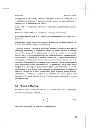 265
Cálculo de canalesCapítulo VI
Siedek publicó en Viena en 1901 "una nueva fórmula para el cálculo de canales" que es en
realidad bastante complicada. Al igual que muchas fórmulas de esa época está basada en
modificaciones de las ideas de Kutter y Bazin.
Lindboe publicó en 1910 una "nueva fórmula" para el cálculo de la velocidad media en corrientes
naturales.
Matakiewiez publicó en 1910 otra nueva fórmula para cursos naturales (ríos).
Hay muchas otras más como la de Christen (1903), Forchheimer (1915), Groeger (1914),
Scobey, etc.
Respecto a las fórmulas empíricas para el cálculo de la velocidad media es conveniente citar
lo escrito por el profesor Francisco Javier Domingez.
"Una crítica razonada y científica de las fórmulas anteriores no puede hacerse, pues, en
primer lugar, no descansan en base científica, sino que son fórmulas empíricas de resultados
experimentales y hay, además, dificultades de otro orden, que impiden una comparación
justa. En efecto, ¿Cómo pretender comparar las categorías fijadas por un experimentador
con las de otro?. Es evidente que en la primera categoría, que es la mejor definida, cabe una
comparación y en ella parece adaptarse mejor a las experiencias la de Bazin que la de
Ganguillet y Kutter y Manning; pero pasando a otras categorías, mientras más áspera es la
pared, más difícil es comparar. Hay otra dificultad y es determinar por simple inspección que
categoría de una fórmula que se quiere usar, corresponde a un canal existente, y es aún más
difícil proyectar un canal dándose a priori la categoría que debe asignársele. Por otra parte, la
rugosidad de pared de un lecho cambia si está sujeto a posibles embancamientos,
deformaciones y vegetaciones, variables de una estación a otra: estamos lejos de haber
expresado en fórmulas la asperidad de la pared de los canales, variable desde un cemento
liso hasta una roca’’.
6.3 Fórmula de Manning
Es la fórmula cuyo uso se halla más extendido en la actualidad. Proviene de considerar que
en la fórmula de Chezy el coeficiente C es
n
R
C
6
1
= (6-11)
de donde al sustituir en 6-1 se obtiene la fórmula de Manning
 