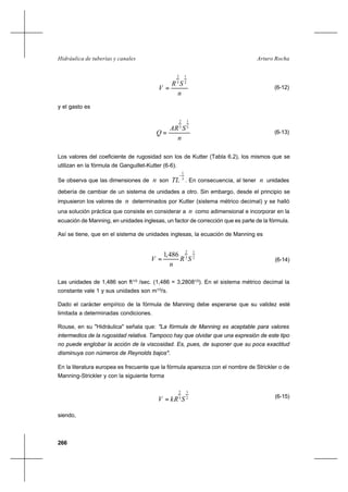 266
Arturo RochaHidráulica de tuberías y canales
n
SR
V
2
1
3
2
= (6-12)
y el gasto es
n
SAR
Q
2
1
3
2
= (6-13)
Los valores del coeficiente de rugosidad son los de Kutter (Tabla 6.2), los mismos que se
utilizan en la fórmula de Ganguillet-Kutter (6-6).
Se observa que las dimensiones de n son 3
1
−
TL . En consecuencia, al tener n unidades
debería de cambiar de un sistema de unidades a otro. Sin embargo, desde el principio se
impusieron los valores de n determinados por Kutter (sistema métrico decimal) y se halló
una solución práctica que consiste en considerar a n como adimensional e incorporar en la
ecuación de Manning, en unidades inglesas, un factor de corrección que es parte de la fórmula.
Así se tiene, que en el sistema de unidades inglesas, la ecuación de Manning es
2
1
3
2
486,1
SR
n
V = (6-14)
Las unidades de 1,486 son ft1/3
/sec. (1,486 = 3,28081/3
). En el sistema métrico decimal la
constante vale 1 y sus unidades son m1/3
/s.
Dado el carácter empírico de la fórmula de Manning debe esperarse que su validez esté
limitada a determinadas condiciones.
Rouse, en su "Hidráulica" señala que: "La fórmula de Manning es aceptable para valores
intermedios de la rugosidad relativa. Tampoco hay que olvidar que una expresión de este tipo
no puede englobar la acción de la viscosidad. Es, pues, de suponer que su poca exactitud
disminuya con números de Reynolds bajos".
En la literatura europea es frecuente que la fórmula aparezca con el nombre de Strickler o de
Manning-Strickler y con la siguiente forma
2
1
3
2
SkRV = (6-15)
siendo,
 