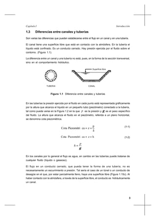 3
IntroducciónCapítulo I
1.3 Diferencias entre canales y tuberías
Son varias las diferencias que pueden establecerse entre el flujo en un canal y en una tubería.
El canal tiene una superficie libre que está en contacto con la atmósfera. En la tubería el
líquido está confinado. Es un conducto cerrado. Hay presión ejercida por el fluido sobre el
contorno. (Figura 1.1).
La diferencia entre un canal y una tubería no está, pues, en la forma de la sección transversal,
sino en el comportamiento hidráulico.
Superficie libre
TUBERIA CANAL
Figura 1.1 Diferencia entre canales y tuberías
En las tuberías la presión ejercida por el fluido en cada punto está representada gráficamente
por la altura que alcanza el líquido en un pequeño tubo (piezómetro) conectado a la tubería,
tal como puede verse en la Figura 1.2 en la que p es la presión y γ es el peso específico
del fluido. La altura que alcanza el fluido en el piezómetro, referida a un plano horizontal,
se denomina cota piezométrica.
ã
p
zcaPiezométriCota +=
(1-1)
(1-2)
γ
p
h =
En los canales por lo general el flujo es agua, en cambio en las tuberías puede tratarse de
cualquier fluido (líquido o gaseoso).
El flujo en un conducto cerrado, que pueda tener la forma de una tubería, no es
necesariamente un escurrimiento a presión. Tal sería el caso de un túnel o un conducto de
desagüe en el que, por estar parcialmente lleno, haya una superficie libre (Figura 1.15c). Al
haber contacto con la atmósfera, a través de la superficie libre, el conducto es hidráulicamente
un canal.
hzcaPiezométriCota +=
 