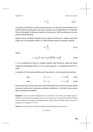 267
Cálculo de canalesCapítulo VI
n
k
1
= (6-16)
La ecuación de Strickler se conoce frecuentemente en los libros técnicos franceses con el
nombre de fórmula de Gauckler, quien fue un ingeniero que en 1868 publicó en "Annales des
Ponts et Chaussées" la fórmula en cuestión, la misma que en 1891 fue atribuida en su forma
actual al irlandés Manning.
Algunos autores soviéticos consideran que en lugar de la fórmula 6-11 debería usarse otra
similar, pero con exponente variable. En 1925 Pavlovski presentó la expresión siguiente
n
R
C
x
= (6-17)
Siendo,
( )10,075,013,05,2 −−−= nRnx (6-18)
C es el coeficiente de Chezy en unidades métricas. Esta fórmula es válida para radios
hidráulicos comprendidos entre 0,1 m y 3 m y para valores de n comprendidos entre 0,011 y
0,040.
La ecuación 6-18 se puede simplificar para fines prácticos, con las siguientes ecuaciones
Para R < 1 m x = 1,5 n (6-19)
Para R > 1 m x = 1, 3 n (6-20)
Para el cálculo de un canal, o sea para el dimensionamiento de la sección transversal, deberá
tomarse en cuenta todos los factores que afecten al coeficiente n de Kutter, los mismos que
serán analizados más adelante.
Ejemplo 6.1 Se tiene un canal rectangular de 10 m de ancho y 3 m de tirante que conduce agua. La
superficie es de concreto, bien acabado, pero con varios años de uso. La pendiente es 0,0008. Calcular
el gasto utilizando las fórmulas de Ganguillet-Kutter, Kutter, Bazin, Manning, Chezy y Pavlovski.
Comparar los resultados. (T = 20 °C)
Solución. En primer lugar se calcula de inmediato el radio hidráulico que resulta ser
R = 1,875 m
 