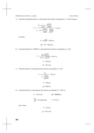 268
Arturo RochaHidráulica de tuberías y canales
a) Fórmula de Ganguillet-Kutter. La descripción del contorno corresponde a n = 0,014. Entonces,
875,1
014,0
0008,0
00155,0
231
0008,0
00155,0
014,0
1
23






++
++
=C = 77 m1/2
/s
de donde,
RSCV = = 2,98 m/s
AVQ = = 89,4 m3
/s
b) Fórmula de Kutter (S > 0,0005). La descripción del contorno corresponde a m = 0,25
875,125,0
875,1100
+
=C = 85 m1/2
/s
V = 3,29 m/s
Q = 98,7 m3
/s
c) Fórmula de Bazin. La descripción del contorno corresponde a G = 0,16
875,1
16,0
1
87
+
=C = 78 m1/2
/s
V = 3,02 m/s
Q = 90,6 m3
/s
d) Fórmula de Chezy. La descripción del contorno corresponde a k = 3x10-4
m
*
V = 0,121 m/s δ = 0,000096 m
ν
kV*
= 36 (transición) C = 87 m1/2
/s
por lo tanto,
V = 3,37 m/s
Q = 101,1 m3
/s
 