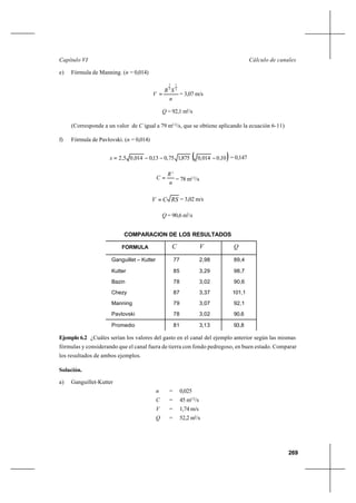 269
Cálculo de canalesCapítulo VI
e) Fórmula de Manning. (n = 0,014)
n
SR
V
2
1
3
2
= = 3,07 m/s
Q = 92,1 m3
/s
(Corresponde a un valor de C igual a 79 m1/2
/s, que se obtiene aplicando la ecuación 6-11)
f) Fórmula de Pavlovski. (n = 0,014)
( )10,0014,0875,175,013,0014,05,2 −−−=x = 0,147
n
R
C
x
= = 78 m1/2
/s
RSCV = = 3,02 m/s
Q = 90,6 m3
/s
COMPARACION DE LOS RESULTADOS
Ejemplo 6.2 ¿Cuáles serían los valores del gasto en el canal del ejemplo anterior según las mismas
fórmulas y considerando que el canal fuera de tierra con fondo pedregoso, en buen estado. Comparar
los resultados de ambos ejemplos.
Solución.
a) Ganguillet-Kutter
n = 0,025
C = 45 m1/2
/s
V = 1,74 m/s
Q = 52,2 m3
/s
FORMULA C V Q
Ganguillet – Kutter
Kutter
Bazin
Chezy
Manning
Pavlovski
77
85
78
87
79
78
2,98
3,29
3,02
3,37
3,07
3,02
89,4
98,7
90,6
101,1
92,1
90,6
Promedio 81 3,13 93,8
 