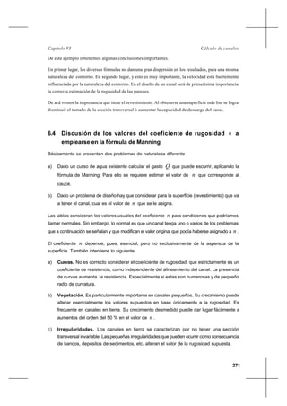271
Cálculo de canalesCapítulo VI
De este ejemplo obtenemos algunas conclusiones importantes.
En primer lugar, las diversas fórmulas no dan una gran dispersión en los resultados, para una misma
naturaleza del contorno. En segundo lugar, y esto es muy importante, la velocidad está fuertemente
influenciada por la naturaleza del contorno. En el diseño de un canal será de primerísima importancia
la correcta estimación de la rugosidad de las paredes.
De acá vemos la importancia que tiene el revestimiento. Al obtenerse una superficie más lisa se logra
disminuir el tamaño de la sección transversal ó aumentar la capacidad de descarga del canal.
6.4 Discusión de los valores del coeficiente de rugosidad n a
emplearse en la fórmula de Manning
Básicamente se presentan dos problemas de naturaleza diferente
a) Dado un curso de agua existente calcular el gasto Q que puede escurrir, aplicando la
fórmula de Manning. Para ello se requiere estimar el valor de n que corresponde al
cauce.
b) Dado un problema de diseño hay que considerar para la superficie (revestimiento) que va
a tener el canal, cual es el valor de n que se le asigna.
Las tablas consideran los valores usuales del coeficiente n para condiciones que podríamos
llamar normales. Sin embargo, lo normal es que un canal tenga uno o varios de los problemas
que a continuación se señalan y que modifican el valor original que podía haberse asignado a n .
El coeficiente n depende, pues, esencial, pero no exclusivamente de la aspereza de la
superficie. También interviene lo siguiente
a) Curvas. No es correcto considerar el coeficiente de rugosidad, que estrictamente es un
coeficiente de resistencia, como independiente del alineamiento del canal. La presencia
de curvas aumenta la resistencia. Especialmente si estas son numerosas y de pequeño
radio de curvatura.
b) Vegetación. Es particularmente importante en canales pequeños. Su crecimiento puede
alterar esencialmente los valores supuestos en base únicamente a la rugosidad. Es
frecuente en canales en tierra. Su crecimiento desmedido puede dar lugar fácilmente a
aumentos del orden del 50 % en el valor de n .
c) Irregularidades. Los canales en tierra se caracterizan por no tener una sección
transversal invariable. Las pequeñas irregularidades que pueden ocurrir como consecuencia
de bancos, depósitos de sedimentos, etc. alteran el valor de la rugosidad supuesta.
 