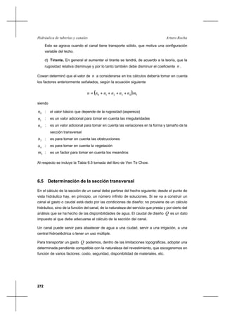272
Arturo RochaHidráulica de tuberías y canales
Esto se agrava cuando el canal tiene transporte sólido, que motiva una configuración
variable del lecho.
d) Tirante. En general al aumentar el tirante se tendrá, de acuerdo a la teoría, que la
rugosidad relativa disminuye y por lo tanto también debe disminuir el coeficiente n .
Cowan determinó que el valor de n a considerarse en los cálculos debería tomar en cuenta
los factores anteriormente señalados, según la ecuación siguiente
( ) 543210 mnnnnnn ++++=
siendo
0n : el valor básico que depende de la rugosidad (aspereza)
1n : es un valor adicional para tomar en cuenta las irregularidades
2n : es un valor adicional para tomar en cuenta las variaciones en la forma y tamaño de la
sección transversal
3n : es para tomar en cuenta las obstrucciones
4n : es para tomar en cuenta la vegetación
5m : es un factor para tomar en cuenta los meandros
Al respecto se incluye la Tabla 6.5 tomada del libro de Ven Te Chow.
6.5 Determinación de la sección transversal
En el cálculo de la sección de un canal debe partirse del hecho siguiente: desde el punto de
vista hidráulico hay, en principio, un número infinito de soluciones. Si se va a construir un
canal el gasto o caudal está dado por las condiciones de diseño; no proviene de un cálculo
hidráulico, sino de la función del canal, de la naturaleza del servicio que presta y por cierto del
análisis que se ha hecho de las disponibilidades de agua. El caudal de diseño Q es un dato
impuesto al que debe adecuarse el cálculo de la sección del canal.
Un canal puede servir para abastecer de agua a una ciudad, servir a una irrigación, a una
central hidroeléctrica o tener un uso múltiple.
Para transportar un gasto Q podemos, dentro de las limitaciones topográficas, adoptar una
determinada pendiente compatible con la naturaleza del revestimiento, que escogeremos en
función de varios factores: costo, seguridad, disponibilidad de materiales, etc.
 