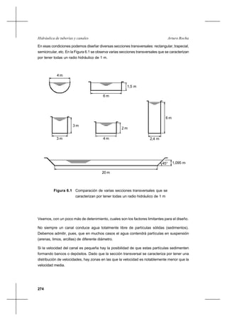 274
Arturo RochaHidráulica de tuberías y canales
En esas condiciones podemos diseñar diversas secciones transversales: rectangular, trapecial,
semicircular, etc. En la Figura 6.1 se observa varias secciones transversales que se caracterizan
por tener todas un radio hidráulico de 1 m.
Veamos, con un poco más de detenimiento, cuales son los factores limitantes para el diseño.
No siempre un canal conduce agua totalmente libre de partículas sólidas (sedimentos).
Debemos admitir, pues, que en muchos casos el agua contendrá partículas en suspensión
(arenas, limos, arcillas) de diferente diámetro.
Si la velocidad del canal es pequeña hay la posibilidad de que estas partículas sedimenten
formando bancos o depósitos. Dado que la sección transversal se caracteriza por tener una
distribución de velocidades, hay zonas en las que la velocidad es notablemente menor que la
velocidad media.
4 m
1,5 m
6 m
3 m
3 m
4 m
2 m
2,4 m
6 m
1,095 m
20 m
45°
Figura 6.1 Comparación de varias secciones transversales que se
caracterizan por tener todas un radio hidráulico de 1 m
 