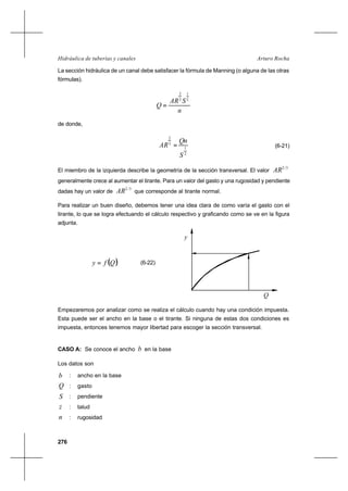 276
Arturo RochaHidráulica de tuberías y canales
La sección hidráulica de un canal debe satisfacer la fórmula de Manning (o alguna de las otras
fórmulas).
n
SAR
Q
2
1
3
2
=
de donde,
2
1
3
2
S
Qn
AR = (6-21)
El miembro de la izquierda describe la geometría de la sección transversal. El valor
3/2
AR
generalmente crece al aumentar el tirante. Para un valor del gasto y una rugosidad y pendiente
dadas hay un valor de
3/2
AR que corresponde al tirante normal.
Para realizar un buen diseño, debemos tener una idea clara de como varía el gasto con el
tirante, lo que se logra efectuando el cálculo respectivo y graficando como se ve en la figura
adjunta.
( )Qfy = (6-22)
Empezaremos por analizar como se realiza el cálculo cuando hay una condición impuesta.
Esta puede ser el ancho en la base o el tirante. Si ninguna de estas dos condiciones es
impuesta, entonces tenemos mayor libertad para escoger la sección transversal.
CASO A: Se conoce el ancho b en la base
Los datos son
b : ancho en la base
Q : gasto
S : pendiente
z : talud
n : rugosidad
y
Q
 