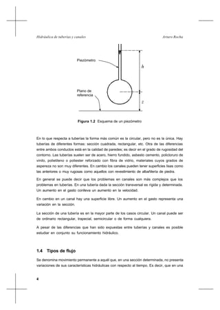 4
Arturo RochaHidráulica de tuberías y canales
Piezómetro
Plano de
referencia
h
z
Figura 1.2 Esquema de un piezómetro
En lo que respecta a tuberías la forma más común es la circular, pero no es la única. Hay
tuberías de diferentes formas: sección cuadrada, rectangular, etc. Otra de las diferencias
entre ambos conductos está en la calidad de paredes; es decir en el grado de rugosidad del
contorno. Las tuberías suelen ser de acero, hierro fundido, asbesto cemento, policloruro de
vinilo, polietileno o poliester reforzado con fibra de vidrio, materiales cuyos grados de
aspereza no son muy diferentes. En cambio los canales pueden tener superficies lisas como
las anteriores o muy rugosas como aquellos con revestimiento de albañilería de piedra.
En general se puede decir que los problemas en canales son más complejos que los
problemas en tuberías. En una tubería dada la sección transversal es rígida y determinada.
Un aumento en el gasto conlleva un aumento en la velocidad.
En cambio en un canal hay una superficie libre. Un aumento en el gasto representa una
variación en la sección.
La sección de una tubería es en la mayor parte de los casos circular. Un canal puede ser
de ordinario rectangular, trapecial, semicircular o de forma cualquiera.
A pesar de las diferencias que han sido expuestas entre tuberías y canales es posible
estudiar en conjunto su funcionamiento hidráulico.
1.4 Tipos de flujo
Se denomina movimiento permanente a aquél que, en una sección determinada, no presenta
variaciones de sus características hidráulicas con respecto al tiempo. Es decir, que en una
 