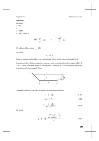 279
Cálculo de canalesCapítulo VI
Solución.
Q = 8 m3
/s
b = 4 m
z = 1
S = 0,0007
n = 0,02 (Tabla 6.2)
2
1
3
2
S
Qn
AR = = 6,04 o
o
o
3
8
3
2
b
AR
= 0,15
De la Figura 6.2 se obtiene
b
y
= 0,315
de donde
y = 1,26 m
Luego el tirante normal es 1,26 m y se puede calcular toda la sección transversal (para 8 m3
/s).
Examinemos ahora el método de tanteos, tanto para resolver este ejemplo sin la ayuda del gráfico de
Ven Te Chow, como para obtener la función gasto - tirante (ec 6-22). Consideremos una sección
trapecial como la mostrada en la figura
Aplicando ecuaciones conocidas se obtienen las expresiones siguientes
( )yzybA += (6 -23)
2
12 zybP ++= (6-24)
( )
2
12 zyb
yzyb
R
++
+
= (6-25)
De donde,
( )
( )
n
S
zyb
yzyb
yzybQ
2
13
2
2
12 







++
+
+= (6-26)
1
z
b
y
 