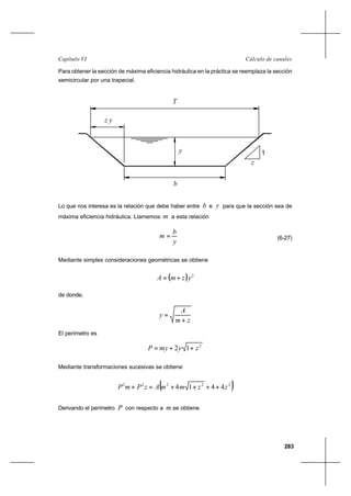 283
Cálculo de canalesCapítulo VI
Para obtener la sección de máxima eficiencia hidráulica en la práctica se reemplaza la sección
semicircular por una trapecial.
Lo que nos interesa es la relación que debe haber entre b e y para que la sección sea de
máxima eficiencia hidráulica. Llamemos m a esta relación
y
b
m = (6-27)
Mediante simples consideraciones geométricas se obtiene
( ) 2
yzmA +=
de donde,
zm
A
y
+
=
El perímetro es
2
12 zymyP ++=
Mediante transformaciones sucesivas se obtiene
( )22222
4414 zzmmAzPmP ++++=+
Derivando el perímetro P con respecto a m se obtiene
1
z
b
y
T
z y
 