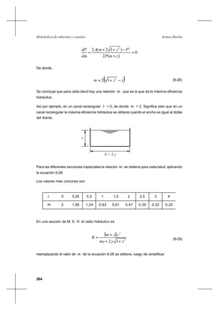284
Arturo RochaHidráulica de tuberías y canales
0
)(2
)12(2 22
=
+
−++
=
zmP
PzmA
dm
dP
De donde,
( )zzm −+= 2
12 (6-28)
Se concluye que para cada talud hay una relación m , que es la que da la máxima eficiencia
hidráulica.
Así por ejemplo, en un canal rectangular z = 0, de donde m = 2. Significa esto que en un
canal rectangular la máxima eficiencia hidráulica se obtiene cuando el ancho es igual al doble
del tirante.
Para las diferentes secciones trapeciales la relación m se obtiene para cada talud, aplicando
la ecuación 6-28.
Los valores más comunes son
En una sección de M. E. H. el radio hidráulico es
( )
2
2
12 zymy
yzm
R
++
+
= (6-29)
reemplazando el valor de m de la ecuación 6-28 se obtiene, luego de simplificar
b = 2 y
y
z 0 0,25 0,5 1 1,5 2 2,5 3 4
m 2 1,56 1,24 0,83 0,61 0,47 0,39 0,32 0,25
 