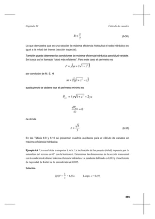 285
Cálculo de canalesCapítulo VI
2
y
R = (6-30)
Lo que demuestra que en una sección de máxima eficiencia hidráulica el radio hidráulico es
igual a la mitad del tirante (sección trapecial).
También puede obtenerse las condiciones de máxima eficiencia hidráulica para talud variable.
Se busca así el llamado "talud más eficiente". Para este caso el perímetro es
( )2
12 zmyP ++=
por condición de M. E. H.
( )zzm −+= 2
12
sustituyendo se obtiene que el perímetro mínimo es
yzzyPmin
214 2
−+=
0=
dz
dPmin
de donde
3
3
=z (6-31)
En las Tablas 6.9 y 6.10 se presentan cuadros auxiliares para el cálculo de canales en
máxima eficiencia hidráulica.
Ejemplo 6.4 Un canal debe transportar 6 m3
/s. La inclinación de las paredes (talud) impuesta por la
naturaleza del terreno es 60° con la horizontal. Determinar las dimensiones de la sección transversal
con la condición de obtener máxima eficiencia hidráulica. La pendiente del fondo es 0,003 y el coeficiente
de rugosidad de Kutter se ha considerado de 0,025.
Solución.
tg 60° =
z
1
= 1,732. Luego, z = 0,577
 