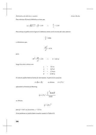 286
Arturo RochaHidráulica de tuberías y canales
Para máxima eficiencia hidráulica se tiene que,
( )zzm −+= 2
12 = 1,155 o
o
o
y
b
= 1,155
Para utilizar el gráfico de la Figura 6.2 debemos entrar con la inversa del valor anterior
b
y
= 0,866
y obtenemos que,
3
8
3
2
b
AR
= 0,74
pero,
2
1
3
2
S
Qn
AR = = 2,74 o
o
o b = 1,63 m
luego los otros valores son
y = 1,41 m
A = 3,45 m2
V = 1,74 m/s
R = 0,705 m
El cálculo podría haberse hecho de otra manera. A partir de la ecuación
( ) 2
yzmA += se obtiene 2
73,1 yA =
aplicando la fórmula de Manning
( )
025,0
003,0
2
73,1
2
13
2
2






=
y
yQ
se obtiene
Q = 2,39 3
8
y
para Q = 6 m3
/s se encuentra y = 1,41 m
(Este problema se podría haber resuelto usando la Tabla 6.9)
 
