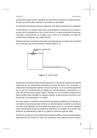 5
IntroducciónCapítulo I
sección dada el gasto, presión, velocidad, etc. permanecen constantes a lo largo del tiempo.
Se dice que durante dicho intervalo el movimiento es permanente.
El movimiento permanente es fácil de comprender, pero difícil de encontrar en la naturaleza.
Si observamos un río durante varias horas, quizá tengamos la impresión que su caudal no
cambia, pero en realidad hora a hora, minuto a minuto, se están produciendo variaciones
-aumentos o disminuciones- en el gasto y por lo tanto en la velocidad y en todas las
características hidráulicas. Hay impermanencia.
Podemos encontrar movimiento permanente en la descarga de una tubería que se alimenta
de un estanque cuyo nivel permanece constante (Figura 1.3).
Nivel de la superficie libre
Q
Figura 1.3 Tipos de flujo
Se denomina movimiento impermanente a aquel que, en una sección determinada, presenta
variaciones de sus características hidráulicas a lo largo del tiempo. Así por ejemplo, si
observamos la descarga de una tubería, como la de la Figura 1.3, en la que ahora suponemos
que el nivel de la superficie libre es variable (un nivel descendente correspondería a un
caso real) se tendría que el gasto, presión, velocidad, etc. en una sección cualquiera de la
tubería también serán variables con respecto al tiempo: se dice entonces que el flujo no es
permanente. Es impermanente. Es variable.
Hay otros casos de movimiento no permanente que podrían presentarse. Por ejemplo, en
una tubería en la que bruscamente cerramos una válvula situada en su extremo se producirá
una onda de sobrepresión que se propaga hacia aguas arriba. En una sección cualquiera
habrá impermanencia porque las condiciones hidráulicas son variables con el tiempo. Este
fenómeno de sobreelevación súbita de la presión se denomina golpe de ariete.
Se dice que un tramo de canal o tubería tiene movimiento uniforme cuando las características
hidráulicas son las mismas -es decir, son constantes- para cualquier sección de dicho
 