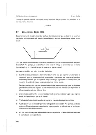 288
Arturo RochaHidráulica de tuberías y canales
La ecuación que se ha obtenido gasto-tirante es muy importante. Así por ejemplo, si el gasto fuera 10 %
mayor (6,6 m3
/s). Entonces
y = 1,46 m
6.7 Concepto de borde libre
Se denomina borde libre (freeboard) a la altura (tirante) adicional que se da a fin de absorber
los niveles extraordinarios que puedan presentarse por encima del caudal de diseño de un
canal.
¿Por qué puede presentarse en un canal un tirante mayor que el correspondiente al del gasto
de diseño?. Por ejemplo, si se diseña un canal para 30 m3
/s y se encuentra que el tirante
(normal) es 3,20 m ¿Por qué hemos de esperar un tirante mayor?
Las razones podrían ser. entre otras, las siguientes
a) Cuando se calcula la sección transversal de un canal hay que suponer un valor para la
rugosidad, pero, en el momento de la construcción y por causas que escapan al ingeniero
diseñador puede ser que la superficie tenga una mayor rugosidad. En consecuencia, se
requerirá de un tirante mayor para que escurra el mismo caudal.
También puede ocurrir que con el paso de los años el revestimiento del canal se deteriore
y tienda a hacerse más rugoso. Si este fenómeno fuera más intenso que el previsto, la
diferencia es tomada por el borde libre.
b) Una mala operación en las compuertas de entrada al canal puede dar lugar a que ingrese
a éste un caudal mayor que el de diseño.
c) A lo largo de la conducción pueden presentarse ingresos de agua no previstos.
d) Puede ocurrir una obstrucción parcial a lo largo de la conducción. Por ejemplo, caída de
un tronco. El borde libre sirve para absorber los incrementos en el tirante que se produzcan
como consecuencia de lo anterior.
e) Por una razón u otra puede presentarse una onda en el canal. El borde libre debe absorber
la altura de ola correspondiente.
borde libre
y
 