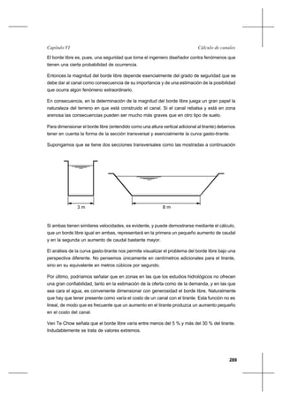 289
Cálculo de canalesCapítulo VI
El borde libre es, pues, una seguridad que toma el ingeniero diseñador contra fenómenos que
tienen una cierta probabilidad de ocurrencia.
Entonces la magnitud del borde libre depende esencialmente del grado de seguridad que se
debe dar al canal como consecuencia de su importancia y de una estimación de la posibilidad
que ocurra algún fenómeno extraordinario.
En consecuencia, en la determinación de la magnitud del borde libre juega un gran papel la
naturaleza del terreno en que está construido el canal. Si el canal rebalsa y está en zona
arenosa las consecuencias pueden ser mucho más graves que en otro tipo de suelo.
Para dimensionar el borde libre (entendido como una altura vertical adicional al tirante) debemos
tener en cuenta la forma de la sección transversal y esencialmente la curva gasto-tirante.
Supongamos que se tiene dos secciones transversales como las mostradas a continuación
Si ambas tienen similares velocidades, es evidente, y puede demostrarse mediante el cálculo,
que un borde libre igual en ambas, representará en la primera un pequeño aumento de caudal
y en la segunda un aumento de caudal bastante mayor.
El análisis de la curva gasto-tirante nos permite visualizar el problema del borde libre bajo una
perspectiva diferente. No pensemos únicamente en centímetros adicionales para el tirante,
sino en su equivalente en metros cúbicos por segundo.
Por último, podríamos señalar que en zonas en las que los estudios hidrológicos no ofrecen
una gran confiabilidad, tanto en la estimación de la oferta como de la demanda, y en las que
sea cara el agua, es conveniente dimensionar con generosidad el borde libre. Naturalmente
que hay que tener presente como varía el costo de un canal con el tirante. Esta función no es
lineal, de modo que es frecuente que un aumento en el tirante produzca un aumento pequeño
en el costo del canal.
Ven Te Chow señala que el borde libre varía entre menos del 5 % y más del 30 % del tirante.
Indudablemente se trata de valores extremos.
8 m3 m
 