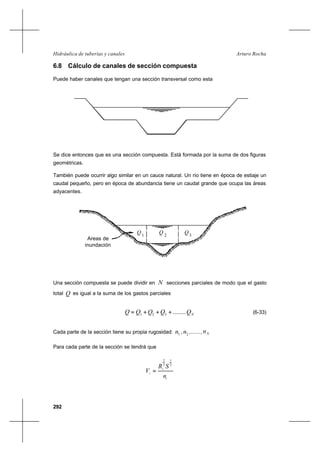 292
Arturo RochaHidráulica de tuberías y canales
6.8 Cálculo de canales de sección compuesta
Puede haber canales que tengan una sección transversal como esta
Se dice entonces que es una sección compuesta. Está formada por la suma de dos figuras
geométricas.
También puede ocurrir algo similar en un cauce natural. Un río tiene en época de estiaje un
caudal pequeño, pero en época de abundancia tiene un caudal grande que ocupa las áreas
adyacentes.
Una sección compuesta se puede dividir en N secciones parciales de modo que el gasto
total Q es igual a la suma de los gastos parciales
NQQQQQ ........321 +++= (6-33)
Cada parte de la sección tiene su propia rugosidad: 1n , 2n ,......, Nn
Para cada parte de la sección se tendrá que
i
i
i
n
SR
V
2
1
3
2
=
Areas de
inundación
Q1
Q 2 3
Q
 