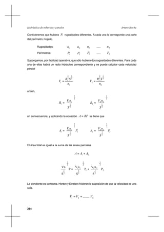 294
Arturo RochaHidráulica de tuberías y canales
Consideremos que hubiera N rugosidades diferentes. A cada una le corresponde una parte
del perímetro mojado.
Rugosidades: 1n 2n 3n ..... Nn
Perímetros: 1P 2P 3P ..... NP
Supongamos, por facilidad operativa, que sólo hubiera dos rugosidades diferentes. Para cada
una de ellas habrá un radio hidráulico correspondiente y se puede calcular cada velocidad
parcial
1
2
1
3
2
1
1
n
SR
V =
2
2
1
3
2
2
2
n
SR
V =
o bien,
2
3
2
1
11
1








=
S
nV
R
2
3
2
1
22
2








=
S
nV
R
en consecuencia, y aplicando la ecuación RPA = se tiene que
1
2
3
2
1
11
1 P
S
nV
A








= 2
2
3
2
1
22
2 P
S
nV
A








=
El área total es igual a la suma de las áreas parciales
21 AAA +=
2
2
3
2
1
22
1
2
3
2
1
11
2
3
2
1
P
S
nV
P
S
nV
P
S
Vn








+








=








La pendiente es la misma. Horton y Einstein hicieron la suposición de que la velocidad es una
sola.
N
VVV ........21
==
 