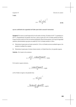 295
Cálculo de canalesCapítulo VI
Luego,
3
2
2
3
22
2
3
11










+
=
P
nPnP
n (6-36)
que es coeficiente de rugosidad de Kutter para toda la sección transversal.
Ejemplo 6.5 Se tiene un canal trapecial de 4 m de ancho en la base. El talud es de 45°. La pendiente es
0,07 %. Originalmente las paredes eran lisas y para un gasto de 6 m3
/s el tirante normal era 0,88 m.
Luego el mismo canal se reviste con mortero preparado a base de arena gruesa, con lo que la rugosidad
aumenta, determinándose que para un caudal de 10 m3
/s el tirante normal es 1,44 m.
a) Determinar el gasto para un tirante normal de 1,10 m, si el fondo tuviera un acabado rugoso y las
paredes el acabado liso original.
b) Determinar el gasto para el mismo tirante normal, si el fondo fuera liso y las paredes rugosas.
Solución. Si el canal es liso entonces
( ) ( )
6
0007,066,029,4
21322
1
3
2
1 ==
Q
SAR
n = 0,014
Si el canal es rugoso entonces,
( ) ( )
10
0007,097,083,7
2132
2
=n = 0,020
a) Si el fondo es rugoso y las paredes lisas
3
2
2
3
22
2
3
11










+
=
P
nPnP
n
( ) ( )[ ]
( ) 32
322323
11,7
02,04014,011,3 +
=n = 0,0175
 