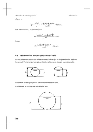 296
Arturo RochaHidráulica de tuberías y canales
el gasto es
( ) ( )
0175,0
0007,079,061,5
21322
1
3
2
==
n
SAR
Q = 7,25 m3
/s
b) Si el fondo es liso y las paredes rugosas
( ) ( )[ ]
( ) 32
322323
11,7
02,011,3014,04 +
=n = 0,017
Luego,
( ) ( )
017,0
0007,079,061,5
2132
=Q = 7,46 m3
/s
6.9 Escurrimiento en tubo parcialmente lleno
Es frecuente tener un conducto cerrado llevando un fluido que no ocupa totalmente la sección
transversal. Podría ser, por ejemplo, un túnel, una tubería de desagüe o una alcantarilla.
El conducto no trabaja a presión e hidráulicamente es un canal.
Examinemos un tubo circular parcialmente lleno
yD y
D
y
 