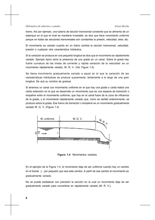 6
Arturo RochaHidráulica de tuberías y canales
tramo. Así por ejemplo, una tubería de sección transversal constante que se alimenta de un
estanque en el que el nivel se mantiene invariable, se dice que tiene movimiento uniforme
porque en todas las secciones transversales son constantes la presión, velocidad, área, etc.
El movimiento es variado cuando en un tramo cambia la sección transversal, velocidad,
presión o cualquier otra característica hidráulica.
Si la variación se produce en una pequeña longitud se dice que el movimiento es rápidamente
variado. Ejemplo típico sería la presencia de una grada en un canal. Sobre la grada hay
fuerte curvatura de las líneas de corriente y rápida variación de la velocidad: es un
movimiento rápidamente variado, M. R. V. (Ver Figura 1.4).
Se llama movimiento gradualmente variado a aquel en el que la variación de las
características hidráulicas se produce suavemente, lentamente a lo largo de una gran
longitud. De acá su nombre de gradual.
Si tenemos un canal con movimiento uniforme en el que hay una grada o caída habrá una
cierta extensión en la que se desarrolla un movimiento que es una especie de transición o
empalme entre el movimiento uniforme, que hay en el canal fuera de la zona de influencia
de la grada, y el movimiento rápidamente variado que, como se señaló anteriormente, se
produce sobre la grada. Ese tramo de transición o empalme es un movimiento gradualmente
variado M. G. V. (Figura 1.4)
M. uniforme M. G. V. M. R. V.
y
Figura 1.4 Movimientos variados
En el ejemplo de la Figura 1.4, el movimiento deja de ser uniforme cuando hay un cambio
en el tirante y , por pequeño que sea este cambio. A partir de ese cambio el movimiento es
gradualmente variado.
No se puede establecer con precisión la sección en la cual un movimiento deja de ser
gradualmente variado para convertirse en rápidamente variado (M. R. V.).
 