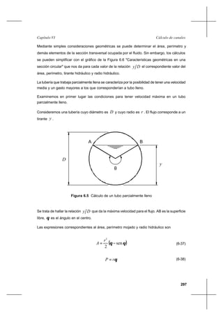 297
Cálculo de canalesCapítulo VI
Mediante simples consideraciones geométricas se puede determinar el área, perímetro y
demás elementos de la sección transversal ocupada por el fluido. Sin embargo, los cálculos
se pueden simplificar con el gráfico de la Figura 6.6 "Características geométricas en una
sección circular" que nos da para cada valor de la relación Dy el correspondiente valor del
área, perímetro, tirante hidráulico y radio hidráulico.
La tubería que trabaja parcialmente llena se caracteriza por la posibilidad de tener una velocidad
media y un gasto mayores a los que corresponderían a tubo lleno.
Examinemos en primer lugar las condiciones para tener velocidad máxima en un tubo
parcialmente lleno.
Consideremos una tubería cuyo diámetro es D y cuyo radio es r . El flujo corresponde a un
tirante y .
Se trata de hallar la relación Dy que da la máxima velocidad para el flujo. AB es la superficie
libre, θ es el ángulo en el centro.
Las expresiones correspondientes al área, perímetro mojado y radio hidráulico son
( )θθ sen
2
2
−=
r
A (6-37)
θrP = (6-38)
Figura 6.5 Cálculo de un tubo parcialmente lleno
D
y
A B
θ
 