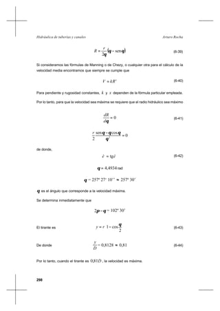 298
Arturo RochaHidráulica de tuberías y canales
( )θθ
θ
sen
2
−=
r
R (6-39)
Si consideramos las fórmulas de Manning o de Chezy, o cualquier otra para el cálculo de la
velocidad media encontramos que siempre se cumple que
x
kRV = (6-40)
Para pendiente y rugosidad constantes, k y x dependen de la fórmula particular empleada.
Por lo tanto, para que la velocidad sea máxima se requiere que el radio hidráulico sea máximo
0=
θd
dR
(6-41)
0
cossen
2 2
=
−
θ
θθθr
de donde,
èè tg= (6-42)
4934,4=θ rad
θ = 257º 27‘ 10’’ ≈ 257º 30’
θ es el ángulo que corresponde a la velocidad máxima.
Se determina inmediatamente que
θπ −2 = 102º 30’
El tirante es 





−=
2
cos1
θ
ry (6-43)
De donde
D
y
= 0,8128 ≈ 0,81 (6-44)
Por lo tanto, cuando el tirante es D81,0 , la velocidad es máxima.
 