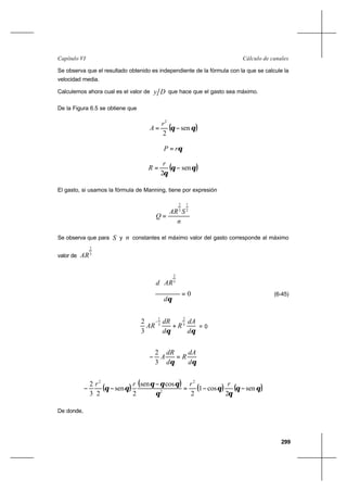 299
Cálculo de canalesCapítulo VI
Se observa que el resultado obtenido es independiente de la fórmula con la que se calcule la
velocidad media.
Calculemos ahora cual es el valor de Dy que hace que el gasto sea máximo.
De la Figura 6.5 se obtiene que
( )θθ sen
2
2
−=
r
A
θrP =
( )θθ
θ
sen
2
−=
r
R
El gasto, si usamos la fórmula de Manning, tiene por expresión
n
SAR
Q
2
1
3
2
=
Se observa que para S y n constantes el máximo valor del gasto corresponde al máximo
valor de 3
2
AR
0
3
2
=








θd
ARd
(6-45)
θθ d
dA
R
d
dR
AR 3
2
3
1
3
2
+
−
= 0
θθ d
dA
R
d
dR
A =−
3
2
( ) ( ) ( ) ( )θθ
θ
θ
θ
θθθ
θθ sen
2
cos1
2
cossen
2
sen
23
2 2
2
2
−−=
−
−−
rrrr
De donde,
 