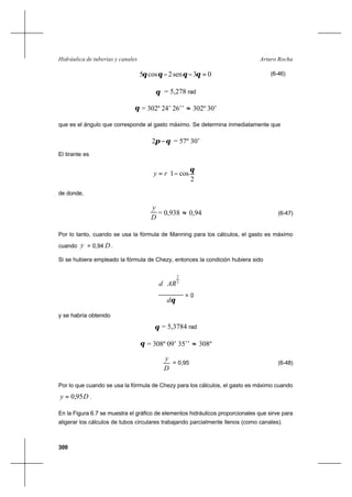 300
Arturo RochaHidráulica de tuberías y canales
03sen2cos5 =−− θθθθ (6-46)
θ = 5,278 rad
θ = 302º 24’ 26’’ ≈ 302º 30’
que es el ángulo que corresponde al gasto máximo. Se determina inmediatamente que
θπ −2 = 57º 30’
El tirante es






−=
2
cos1
θ
ry
de donde,
D
y
= 0,938 ≈ 0,94 (6-47)
Por lo tanto, cuando se usa la fórmula de Manning para los cálculos, el gasto es máximo
cuando y = 0,94 D .
Si se hubiera empleado la fórmula de Chezy, entonces la condición hubiera sido
θd
ARd







 3
2
= 0
y se habría obtenido
θ = 5,3784 rad
θ = 308º 09’ 35’’ ≈ 308º
D
y
= 0,95 (6-48)
Por lo que cuando se usa la fórmula de Chezy para los cálculos, el gasto es máximo cuando
Dy 95,0= .
En la Figura 6.7 se muestra el gráfico de elementos hidráulicos proporcionales que sirve para
aligerar los cálculos de tubos circulares trabajando parcialmente llenos (como canales).
 
