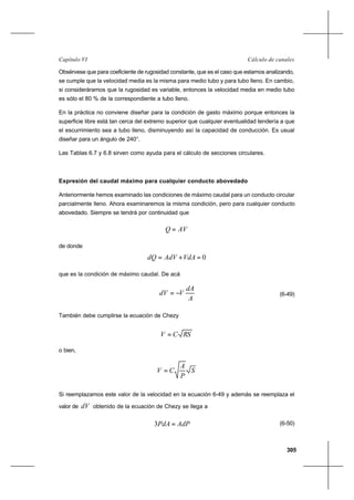 305
Cálculo de canalesCapítulo VI
Obsérvese que para coeficiente de rugosidad constante, que es el caso que estamos analizando,
se cumple que la velocidad media es la misma para medio tubo y para tubo lleno. En cambio,
si consideráramos que la rugosidad es variable, entonces la velocidad media en medio tubo
es sólo el 80 % de la correspondiente a tubo lleno.
En la práctica no conviene diseñar para la condición de gasto máximo porque entonces la
superficie libre está tan cerca del extremo superior que cualquier eventualidad tendería a que
el escurrimiento sea a tubo lleno, disminuyendo así la capacidad de conducción. Es usual
diseñar para un ángulo de 240°.
Las Tablas 6.7 y 6.8 sirven como ayuda para el cálculo de secciones circulares.
Expresión del caudal máximo para cualquier conducto abovedado
Anteriormente hemos examinado las condiciones de máximo caudal para un conducto circular
parcialmente lleno. Ahora examinaremos la misma condición, pero para cualquier conducto
abovedado. Siempre se tendrá por continuidad que
AVQ =
de donde
0=+= VdAAdVdQ
que es la condición de máximo caudal. De acá
A
dA
VdV −= (6-49)
También debe cumplirse la ecuación de Chezy
RSCV =
o bien,
S
P
A
CV =
Si reemplazamos este valor de la velocidad en la ecuación 6-49 y además se reemplaza el
valor de dV obtenido de la ecuación de Chezy se llega a
AdPPdA =3 (6-50)
 