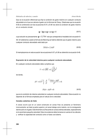 306
Arturo RochaHidráulica de tuberías y canales
Que es la ecuación diferencial que fija la condición de gasto máximo en cualquier conducto
abovedado en el que se calcule el gasto con la fórmula de Chezy. Obsérvese que la ecuación
6-50 al combinarse con las ecuaciones 6-37 y 6-38 nos daría la condición de gasto máximo
en un conducto circular
0sencos3 =+− θθθθ (6-51)
cuya solución es precisamente 3784,5=θ rad que corresponde al resultado de la ecuación 6-
48. Si hubiéramos usado la fórmula de Manning se habría obtenido que el gasto máximo para
cualquier conducto abovedado está dado por
AdPPdA 25 = (6-52)
Si reemplazamos en esta ecuación las ecuaciones 6-37 y 6-38 se obtendría la ecuación 6-46.
Expresión de la velocidad máxima para cualquier conducto abovedado
En cualquier conducto abovedado debe cumplirse que
2
1
S
P
A
CRSCV ==
de donde,
0
2
1
2
2
1
2
1
=
−






=
−
P
AdPPdA
P
A
CSdV
0=− AdPPdA (6-53)
que es la condición de máxima velocidad en cualquier conducto abovedado. Esta ecuación no
depende de la fórmula empleada para el cálculo de la velocidad.
Canales cubiertos de hielo
A veces ocurre que en un canal construido en zonas frías se presenta un fenómeno
inconveniente: se hiela la parte superior y el canal trabaja como tubería, con la consiguiente
disminución en el gasto. Este fenómeno es frecuente en zonas andinas elevadas, especialmente
si el canal tiene pequeña velocidad. Esta circunstancia debe tomarse en cuenta en los cálculos
y verificar la capacidad del conducto como si fuese una tubería.
 