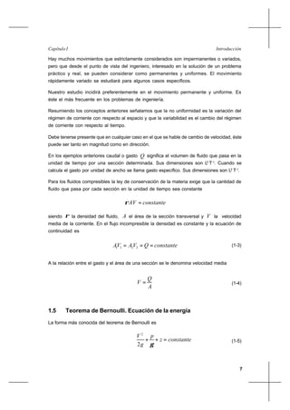 7
IntroducciónCapítulo I
Hay muchos movimientos que estrictamente considerados son impermanentes o variados,
pero que desde el punto de vista del ingeniero, interesado en la solución de un problema
práctico y real, se pueden considerar como permanentes y uniformes. El movimiento
rápidamente variado se estudiará para algunos casos específicos.
Nuestro estudio incidirá preferentemente en el movimiento permanente y uniforme. Es
éste el más frecuente en los problemas de ingeniería.
Resumiendo los conceptos anteriores señalamos que la no uniformidad es la variación del
régimen de corriente con respecto al espacio y que la variabilidad es el cambio del régimen
de corriente con respecto al tiempo.
Debe tenerse presente que en cualquier caso en el que se hable de cambio de velocidad, éste
puede ser tanto en magnitud como en dirección.
En los ejemplos anteriores caudal o gasto Q significa el volumen de fluido que pasa en la
unidad de tiempo por una sección determinada. Sus dimensiones son L3
T-1
. Cuando se
calcula el gasto por unidad de ancho se llama gasto específico. Sus dimensiones son L2
T-1
.
Para los fluidos compresibles la ley de conservación de la materia exige que la cantidad de
fluido que pasa por cada sección en la unidad de tiempo sea constante
constanteAV =ρ
siendo ρ la densidad del fluido, A el área de la sección transversal y V la velocidad
media de la corriente. En el flujo incompresible la densidad es constante y la ecuación de
continuidad es
constanteQVAVA === 2211
(1-3)
A la relación entre el gasto y el área de una sección se le denomina velocidad media
A
Q
V = (1-4)
1.5 Teorema de Bernoulli. Ecuación de la energía
La forma más conocida del teorema de Bernoulli es
constantez
p
g
V
=++
γ2
2
(1-5)
 