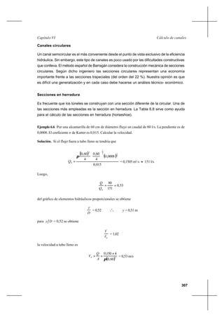307
Cálculo de canalesCapítulo VI
Canales circulares
Un canal semicircular es el más conveniente desde el punto de vista exclusivo de la eficiencia
hidráulica. Sin embargo, este tipo de canales es poco usado por las dificultades constructivas
que conlleva. El método español de Barragán considera la construcción mecánica de secciones
circulares. Según dicho ingeniero las secciones circulares representan una economía
importante frente a las secciones trapeciales (del orden del 22 %). Nuestra opinión es que
es difícil una generalización y en cada caso debe hacerse un análisis técnico- económico.
Secciones en herradura
Es frecuente que los túneles se construyan con una sección diferente de la circular. Una de
las secciones más empleadas es la sección en herradura. La Tabla 6.8 sirve como ayuda
para el cálculo de las secciones en herradura (horseshoe).
Ejemplo 6.6 Por una alcantarilla de 60 cm de diámetro fluye un caudal de 80 l/s. La pendiente es de
0,0008. El coeficiente n de Kutter es 0,015. Calcular la velocidad.
Solución. Si el flujo fuera a tubo lleno se tendría que
( )
( )
015,0
0008,0
4
60,0
4
60,0
2
13
2
2
0






=
π
Q = 0,1505 m3
/s ≈ 151 l/s
Luego,
53,0
151
80
0
==
Q
Q
del gráfico de elementos hidráulicos proporcionales se obtiene
D
y
= 0,52 o
o
o y = 0,31 m
para Dy = 0,52 se obtiene
0V
V
= 1,02
la velocidad a tubo lleno es
( )20
60,0
4150,0
π
×
==
A
Q
V = 0,53 m/s
 