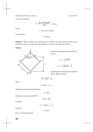 308
Arturo RochaHidráulica de tuberías y canales
o bien, (para verificar)
( ) ( )
015,0
0008,015,0
2132
0 =V = 0,53 m/s
Luego
V = 1,02 x 0,53 = 0,54 m/s
La velocidad es
V = 0,54 m/s
Ejemplo 6.7 Hallar el tirante y que corresponde a la condición de caudal máximo en una sección
cuadrada, de lado a, en la que una de las diagonales es vertical. Usar la fórmula de Chezy.
Solución.
Mediante consideraciones geométricas se
obtiene
MPABaA
2
12
−=
( )yaABaA −−= 2
2
12
Considerando la semejanza de los triángulos
MAB y MRS se obtiene
( )yaAB −= 22
luego,
22
22 yayaA −−=
similarmente se obtiene para el perímetro
yP 22=
tomando en cuenta la ecuación 6-50,
AdPPdA =3
se obtiene
0245 22
=−− ayay
de donde
y = 1,287 a
que es la respuesta buscada.
y
A B
P
a
R S
N
M
 